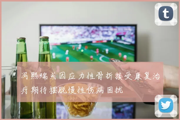冯熙瑞或因应力性骨折接受康复治疗期待摆脱慢性伤病困扰