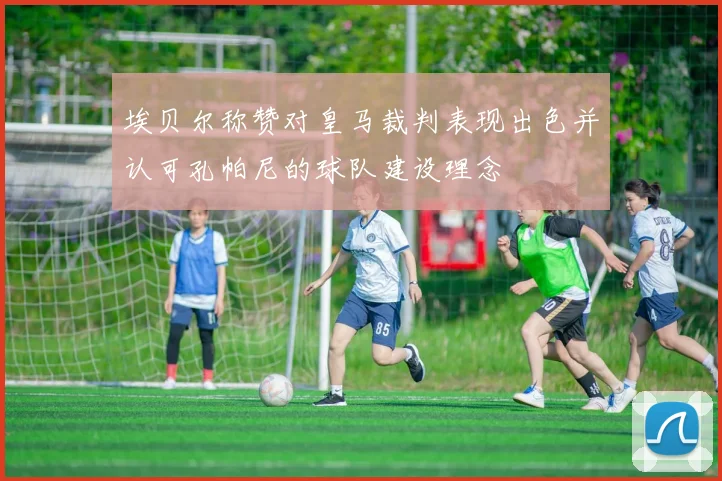 埃贝尔称赞对皇马裁判表现出色并认可孔帕尼的球队建设理念