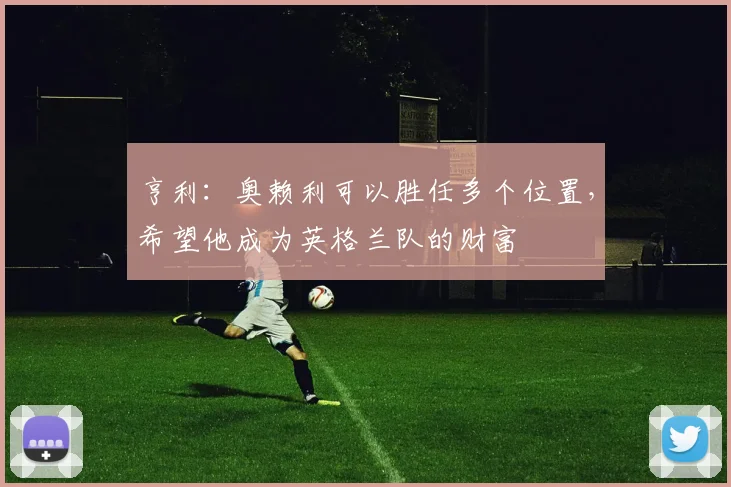 亨利：奥赖利可以胜任多个位置，希望他成为英格兰队的财富