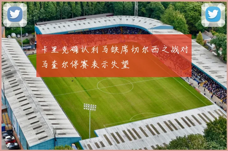 卡里克确认利马缺席切尔西之战对马奎尔停赛表示失望
