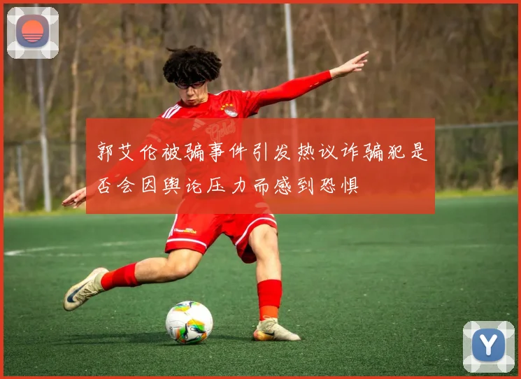 郭艾伦被骗事件引发热议诈骗犯是否会因舆论压力而感到恐惧