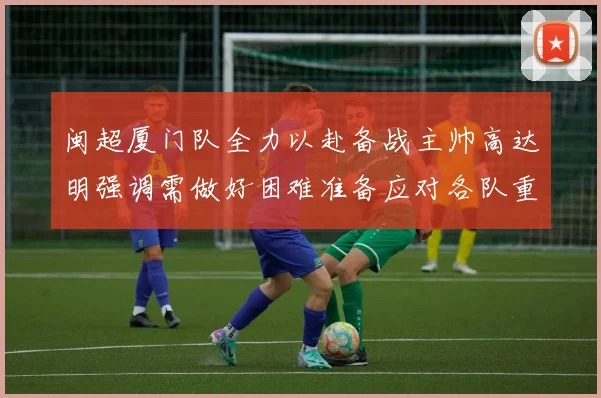 闽超厦门队全力以赴备战主帅高达明强调需做好困难准备应对各队重视挑战