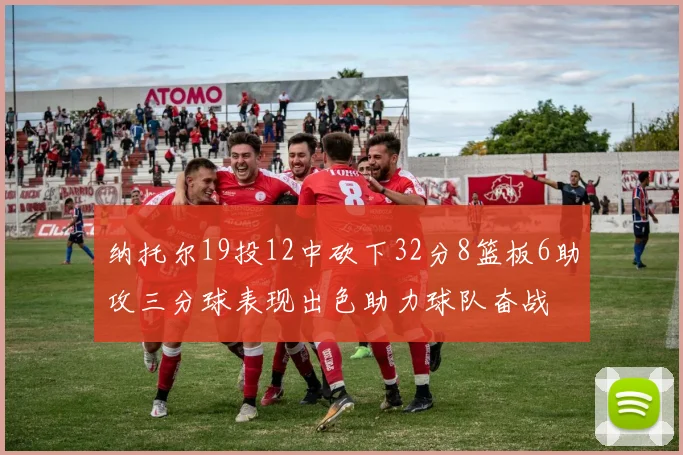 纳托尔19投12中砍下32分8篮板6助攻三分球表现出色助力球队奋战
