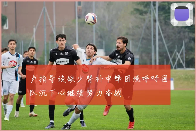 卢指导谈缺少替补中锋困境呼吁团队沉下心继续努力奋战