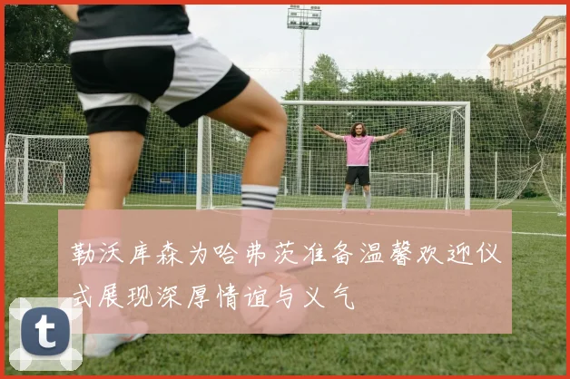 勒沃库森为哈弗茨准备温馨欢迎仪式展现深厚情谊与义气
