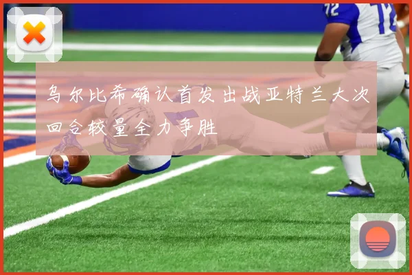 乌尔比希确认首发出战亚特兰大次回合较量全力争胜