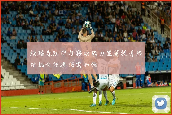 杨瀚森防守与移动能力显著提升终结机会把握仍需加强