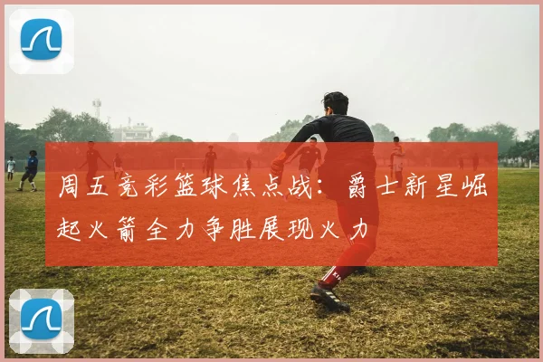 周五竞彩篮球焦点战：爵士新星崛起火箭全力争胜展现火力