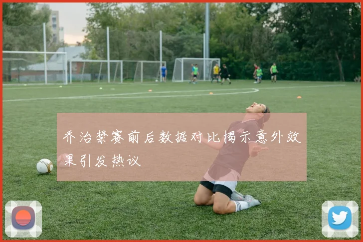 乔治禁赛前后数据对比揭示意外效果引发热议