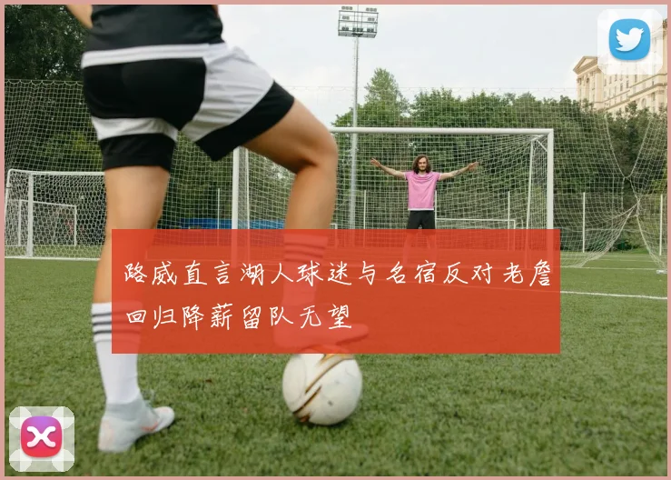 路威直言湖人球迷与名宿反对老詹回归降薪留队无望