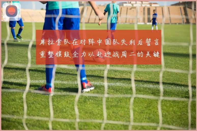 库拉索队在对阵中国队失利后誓言重整旗鼓全力以赴迎战周二的关键比赛