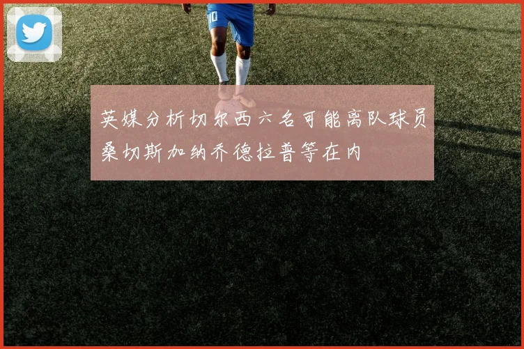 英媒分析切尔西六名可能离队球员桑切斯加纳乔德拉普等在内