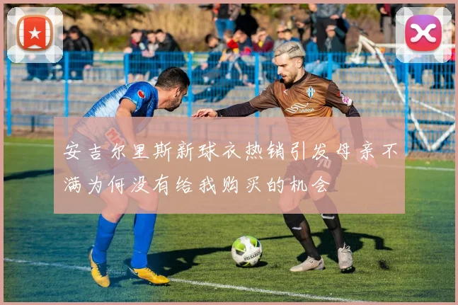 安吉尔里斯新球衣热销引发母亲不满为何没有给我购买的机会