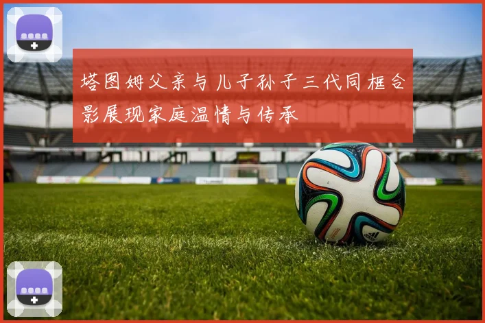 塔图姆父亲与儿子孙子三代同框合影展现家庭温情与传承