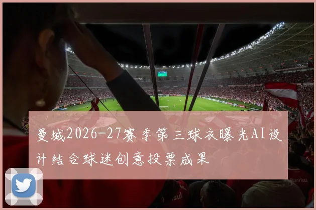 曼城2026-27赛季第三球衣曝光AI设计结合球迷创意投票成果