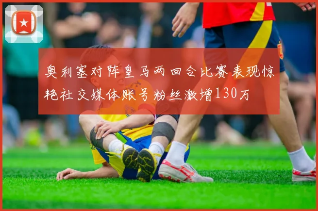 奥利塞对阵皇马两回合比赛表现惊艳社交媒体账号粉丝激增130万
