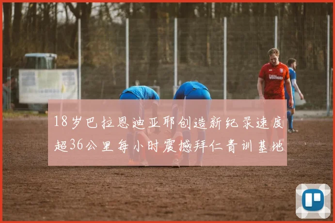 18岁巴拉恩迪亚耶创造新纪录速度超36公里每小时震撼拜仁青训基地