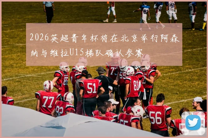 2026英超青年杯将在北京举行阿森纳与维拉U15梯队确认参赛