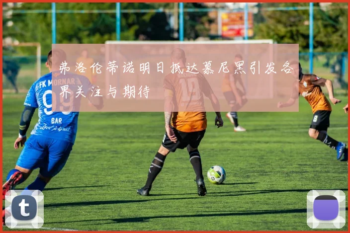 弗洛伦蒂诺明日抵达慕尼黑引发各界关注与期待