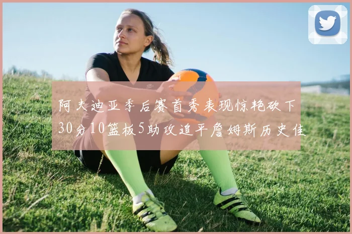 阿夫迪亚季后赛首秀表现惊艳砍下30分10篮板5助攻追平詹姆斯历史佳绩